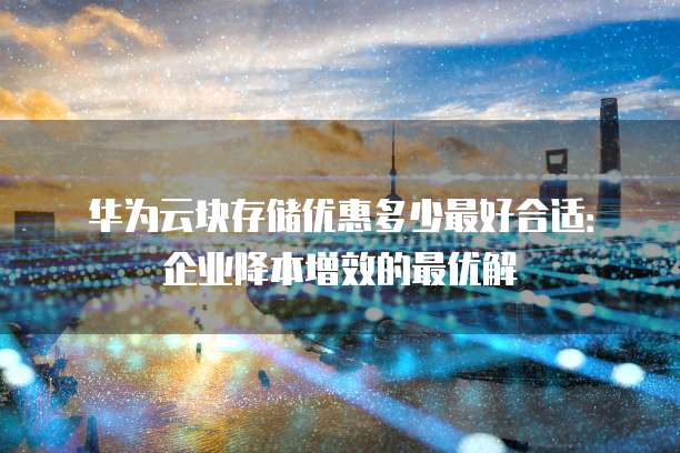 华为云块存储优惠多少最好合适:企业降本增效的最优解