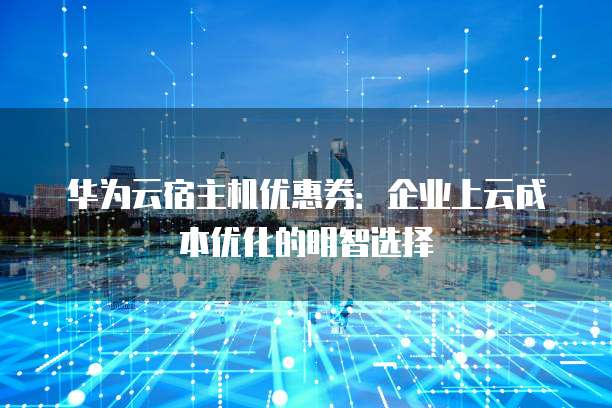 华为云宿主机优惠券:企业上云成本优化的明智选择