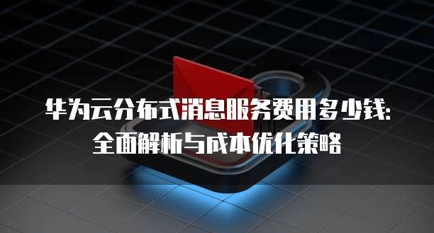 华为云分布式消息服务费用多少钱：全面解析与成本优化策略
