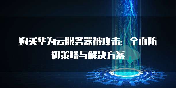 购买华为云服务器被攻击:全面防御策略与解决方案