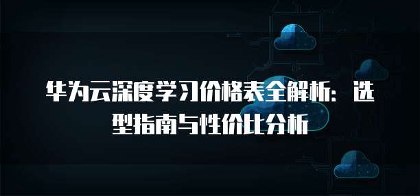 华为云深度学习价格表全解析:选型指南与性价比分析