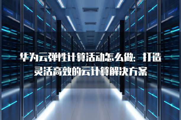 华为云弹性计算活动怎么做：打造灵活高效的云计算解决方案