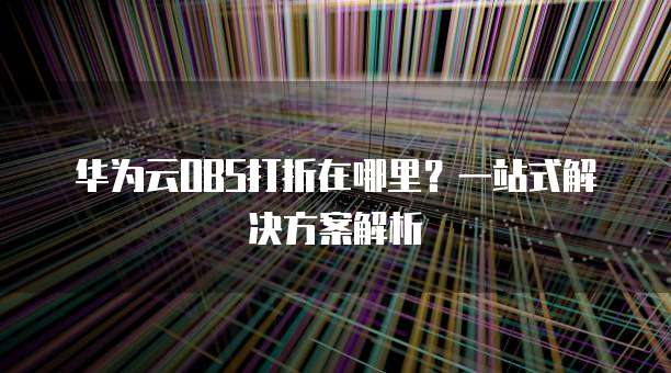 华为云OBS打折在哪里?一站式解决方案解析