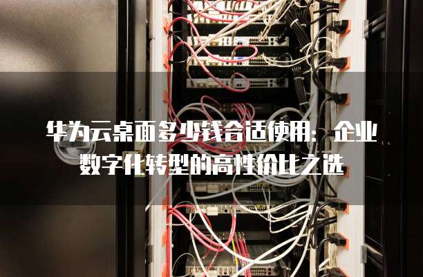 华为云桌面多少钱合适使用:企业数字化转型的高性价比之选