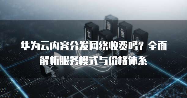 华为云内容分发网络收费吗?全面解析服务模式与价格体系