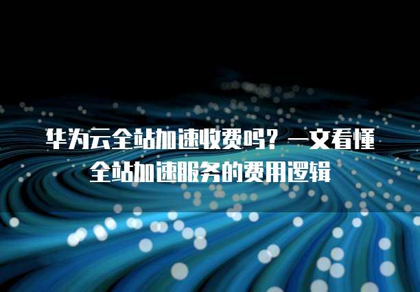 华为云全站加速收费吗?一文看懂全站加速服务的费用逻辑
