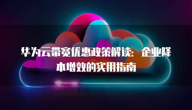 华为云带宽优惠政策解读:企业降本增效的实用指南