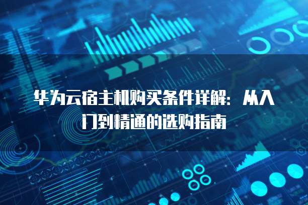 华为云宿主机购买条件详解:从入门到精通的选购指南