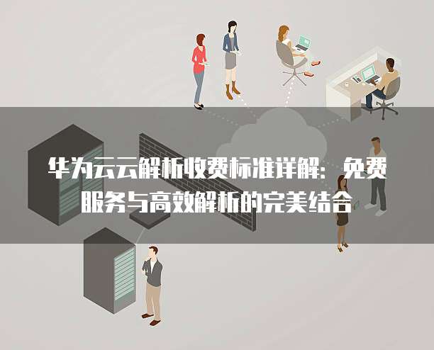 华为云云解析收费标准详解：免费服务与高效解析的完美结合