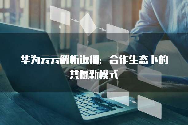 华为云云解析返佣:合作生态下的共赢新模式