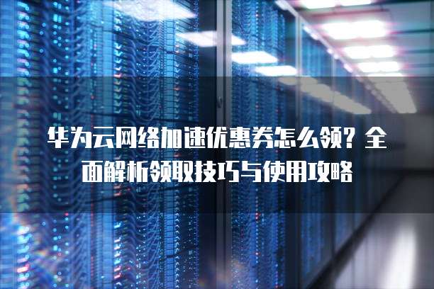 华为云网络加速优惠券怎么领?全面解析领取技巧与使用攻略