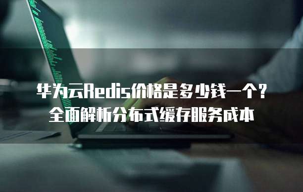 华为云Redis价格是多少钱一个?全面解析分布式缓存服务成本
