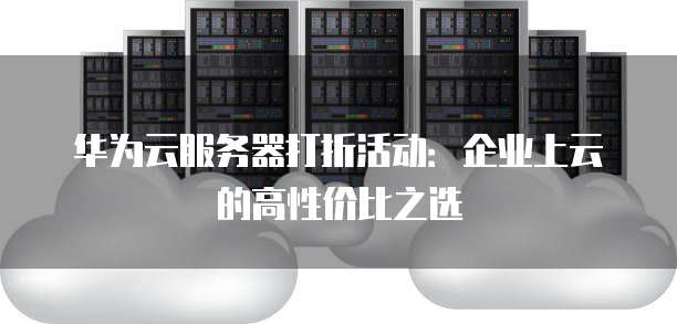 华为云服务器打折活动:企业上云的高性价比之选