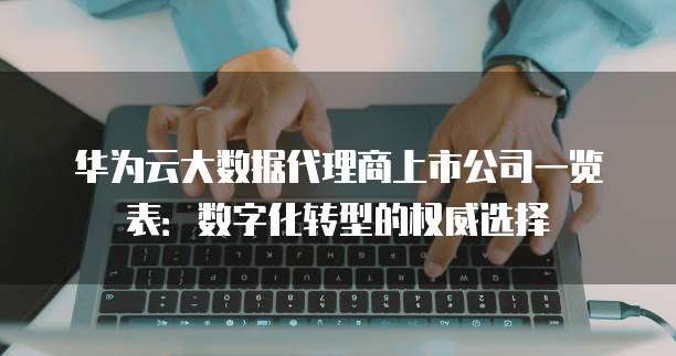 华为云大数据代理商上市公司一览表:数字化转型的权威选择