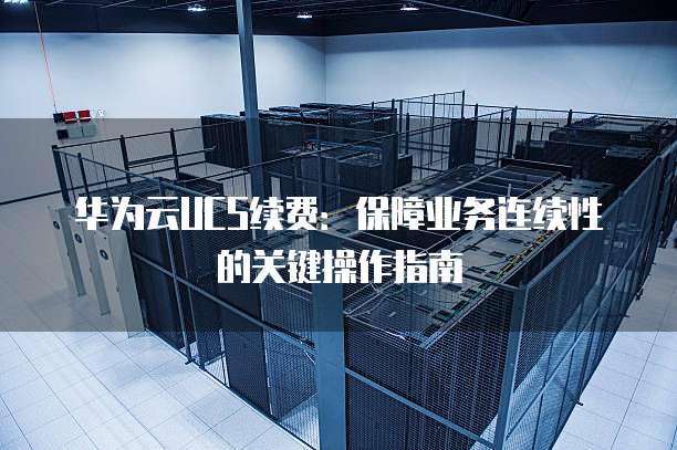 华为云UCS续费:保障业务连续性的关键操作指南