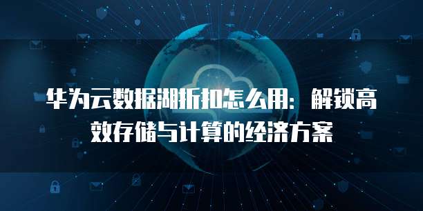 华为云数据湖折扣怎么用：解锁高效存储与计算的经济方案