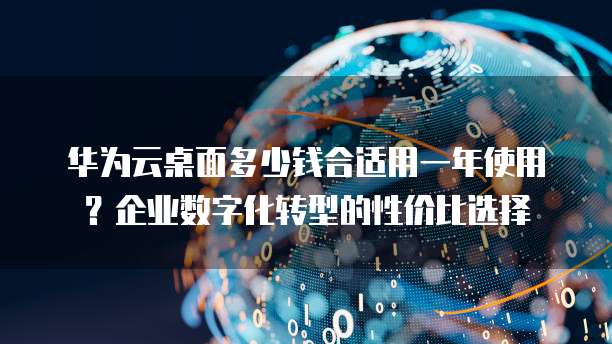 华为云桌面多少钱合适用一年使用？企业数字化转型的性价比选择