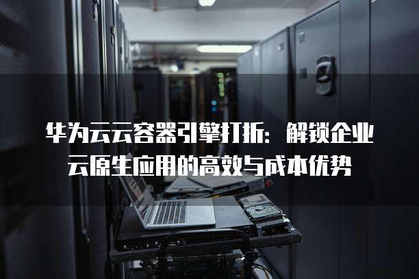 华为云云容器引擎打折:解锁企业云原生应用的高效与成本优势