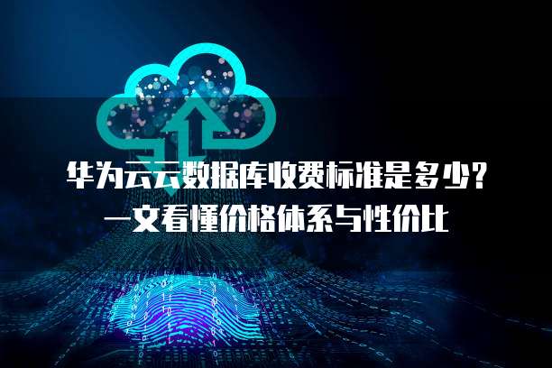 华为云云数据库收费标准是多少？一文看懂价格体系与性价比