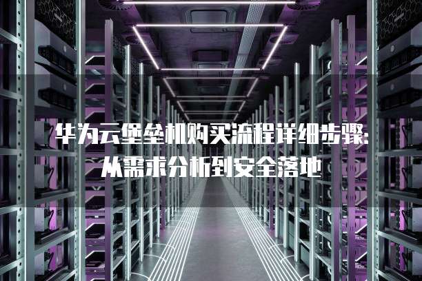 华为云堡垒机购买流程详细步骤：从需求分析到安全落地