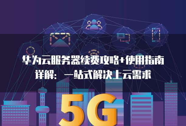 华为云服务器续费攻略+使用指南详解:一站式解决上云需求