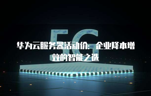 华为云服务器活动价:企业降本增效的智能之选