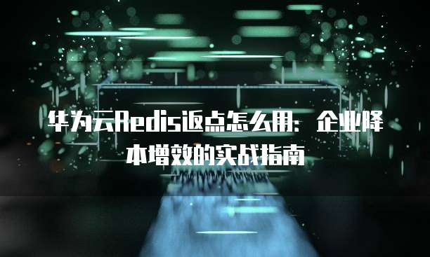 华为云Redis返点怎么用:企业降本增效的实战指南