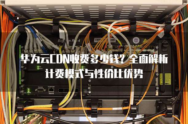 华为云CDN收费多少钱?全面解析计费模式与性价比优势