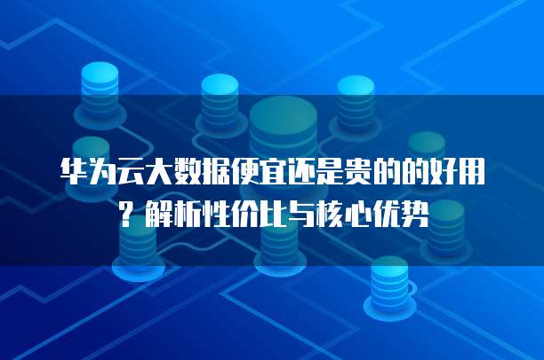 华为云大数据便宜还是贵的的好用?解析性价比与核心优势