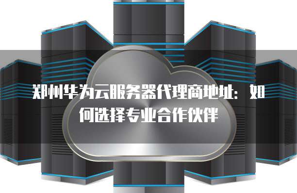郑州华为云服务器代理商地址：如何选择专业合作伙伴