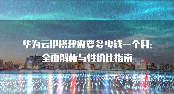 华为云IP搭建需要多少钱一个月:全面解析与性价比指南