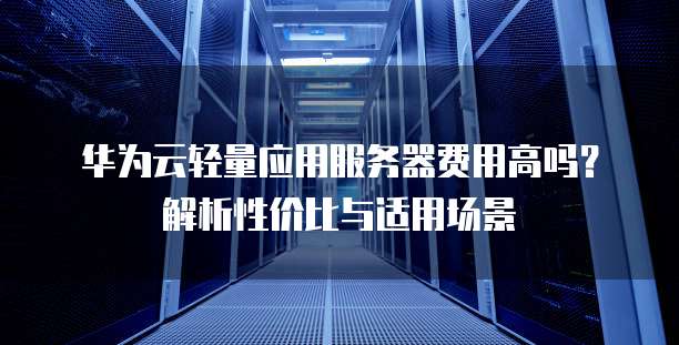 华为云轻量应用服务器费用高吗?解析性价比与适用场景