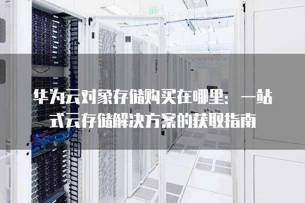 华为云对象存储购买在哪里:一站式云存储解决方案的获取指南