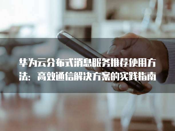 华为云分布式消息服务推荐使用方法:高效通信解决方案的实践指南