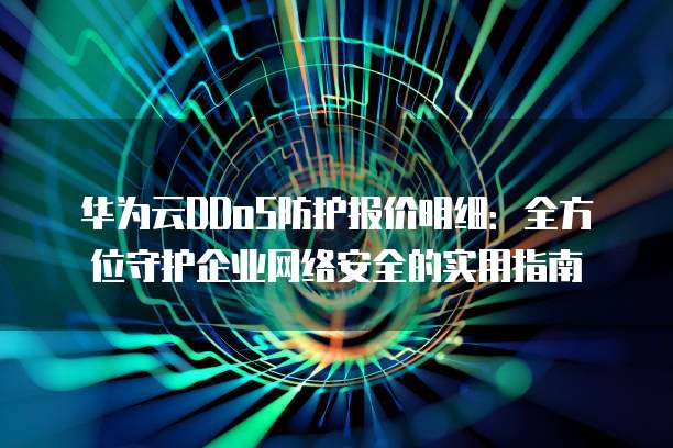 华为云DDoS防护报价明细:全方位守护企业网络安全的实用指南