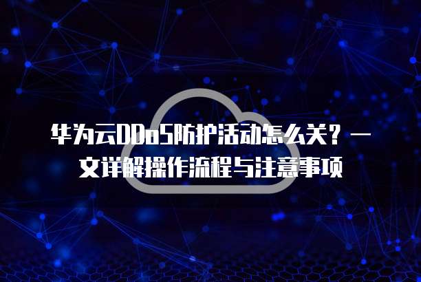 华为云DDoS防护活动怎么关?一文详解操作流程与注意事项