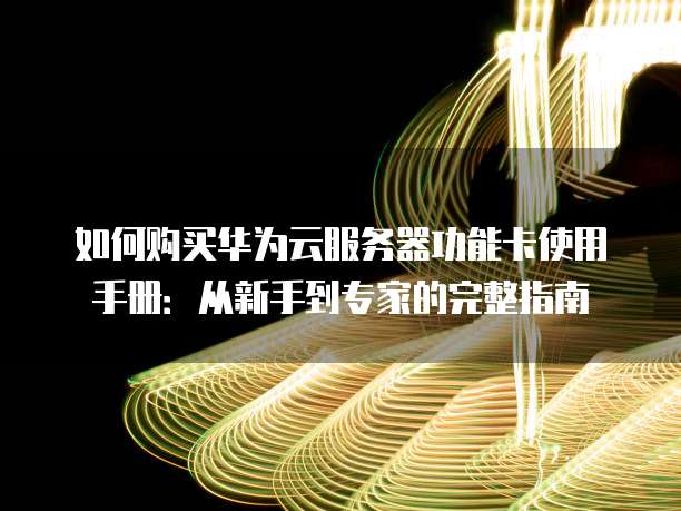 如何购买华为云服务器功能卡使用手册:从新手到专家的完整指南
