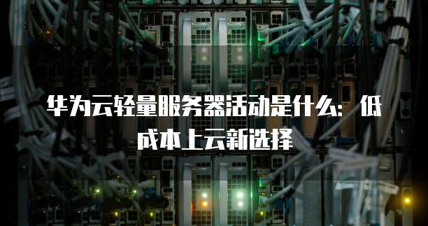 华为云轻量服务器活动是什么:低成本上云新选择