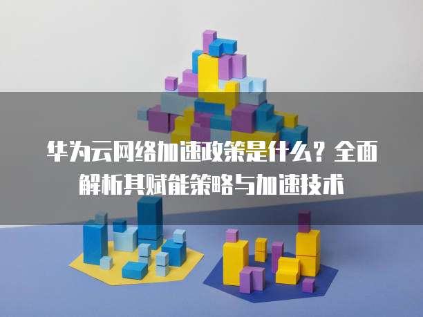 华为云网络加速政策是什么?全面解析其赋能策略与加速技术