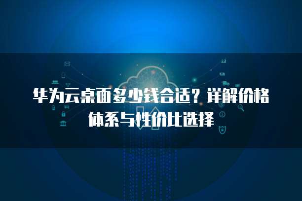 华为云桌面多少钱合适?详解价格体系与性价比选择