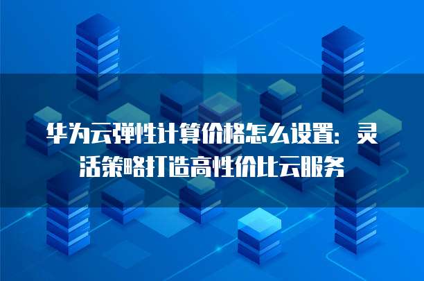 华为云弹性计算价格怎么设置:灵活策略打造高性价比云服务