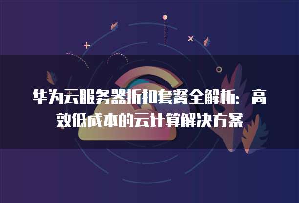 华为云服务器折扣套餐全解析:高效低成本的云计算解决方案