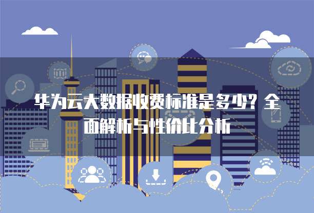华为云大数据收费标准是多少?全面解析与性价比分析