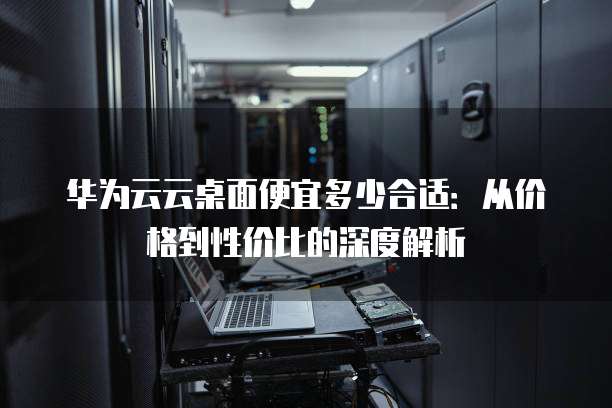 华为云云桌面便宜多少合适:从价格到性价比的深度解析