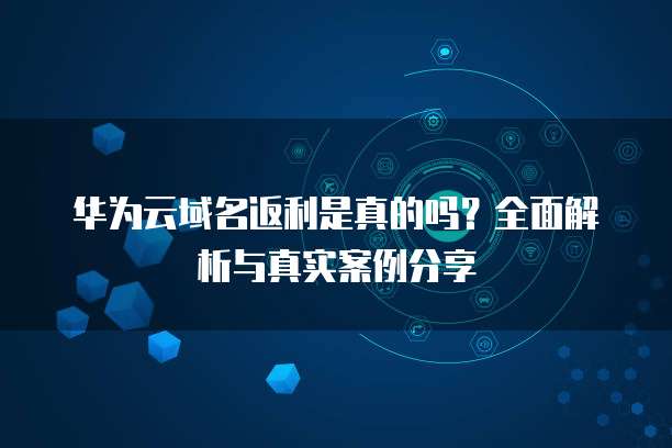 华为云域名返利是真的吗？全面解析与真实案例分享