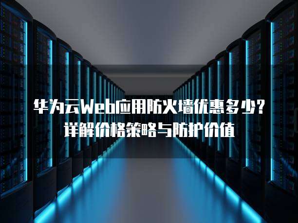 华为云Web应用防火墙优惠多少?详解价格策略与防护价值