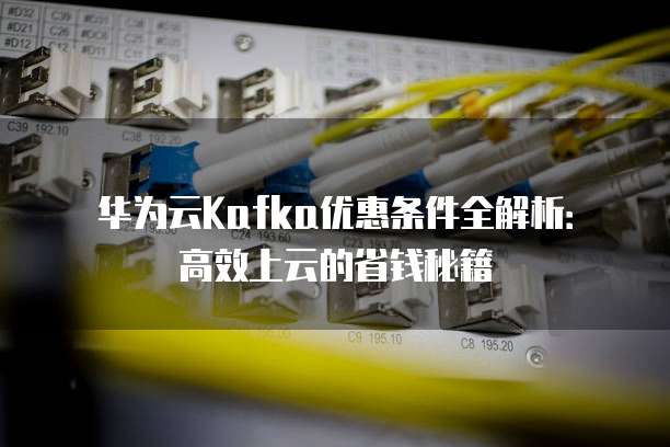 华为云Kafka优惠条件全解析:高效上云的省钱秘籍