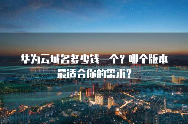 华为云域名多少钱一个?哪个版本最适合你的需求?