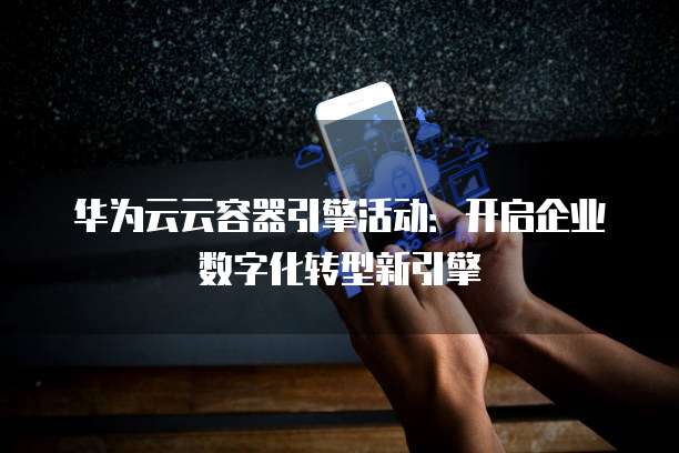 华为云云容器引擎活动:开启企业数字化转型新引擎