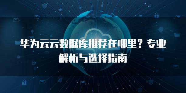 华为云云数据库推荐在哪里?专业解析与选择指南